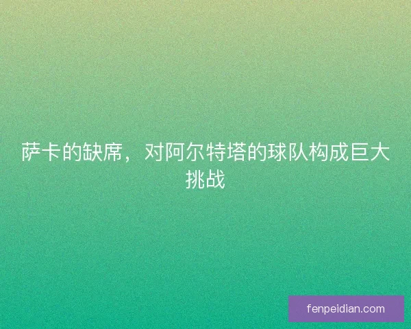萨卡的缺席，对阿尔特塔的球队构成巨大挑战