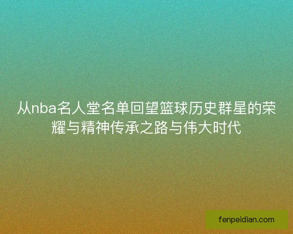 从nba名人堂名单回望篮球历史群星的荣耀与精神传承之路与伟大时代