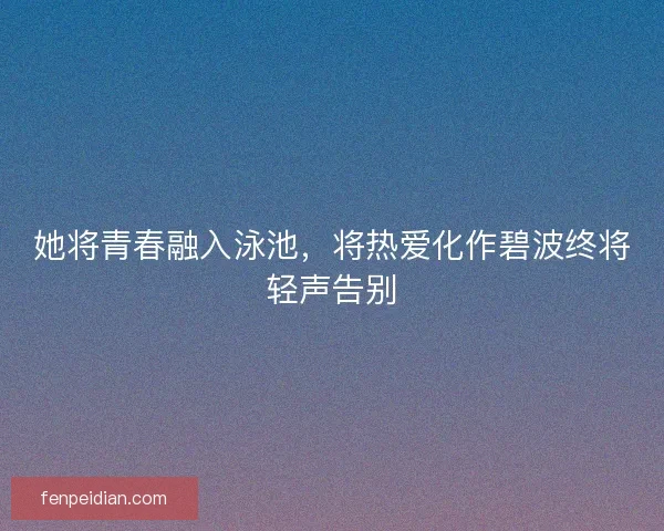她将青春融入泳池，将热爱化作碧波终将轻声告别