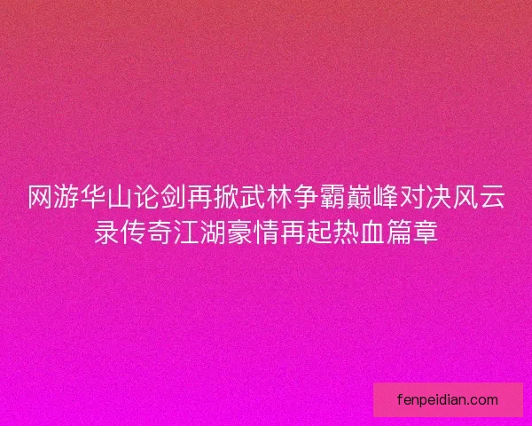 网游华山论剑再掀武林争霸巅峰对决风云录传奇江湖豪情再起热血篇章
